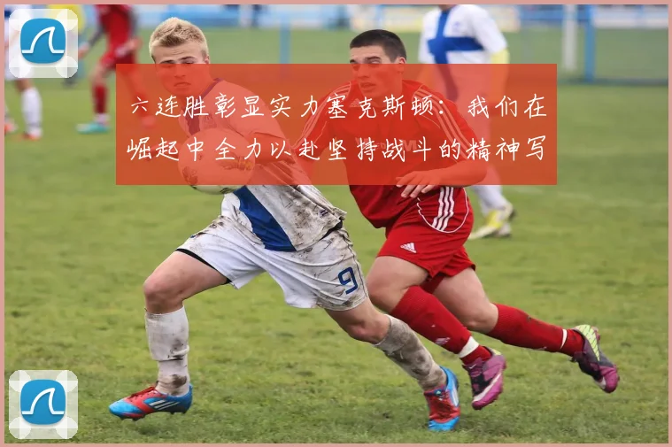 六连胜彰显实力塞克斯顿：我们在崛起中全力以赴坚持战斗的精神写照