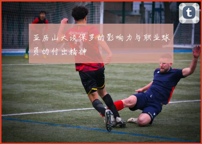 亚历山大谈保罗的影响力与职业球员的付出精神