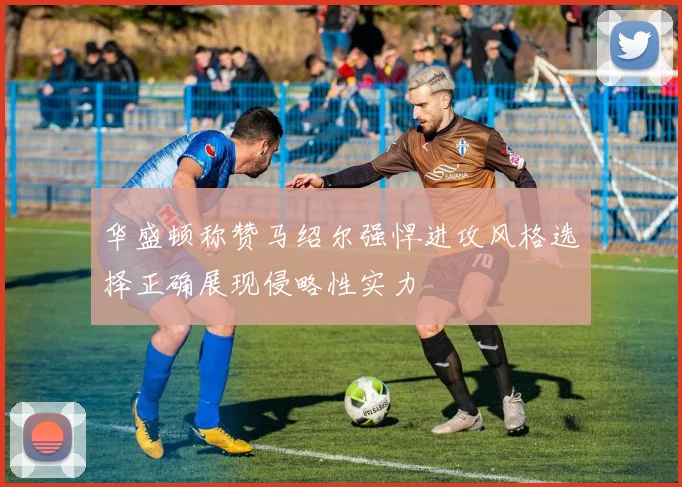 华盛顿称赞马绍尔强悍进攻风格选择正确展现侵略性实力