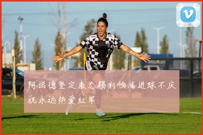阿诺德坚定表态踢利物浦进球不庆祝永远热爱红军