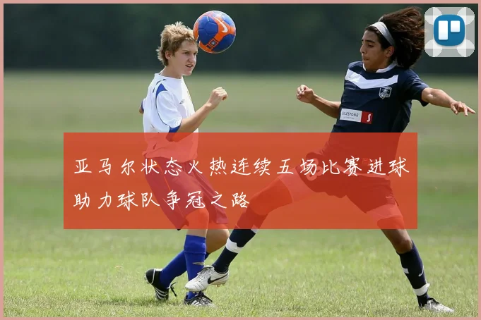 亚马尔状态火热连续五场比赛进球助力球队争冠之路
