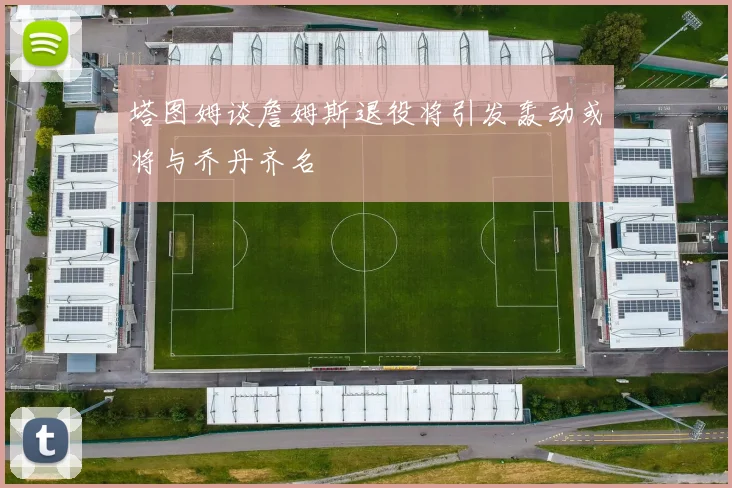 塔图姆谈詹姆斯退役将引发轰动或将与乔丹齐名