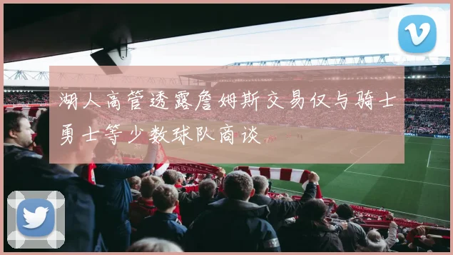 湖人高管透露詹姆斯交易仅与骑士勇士等少数球队商谈