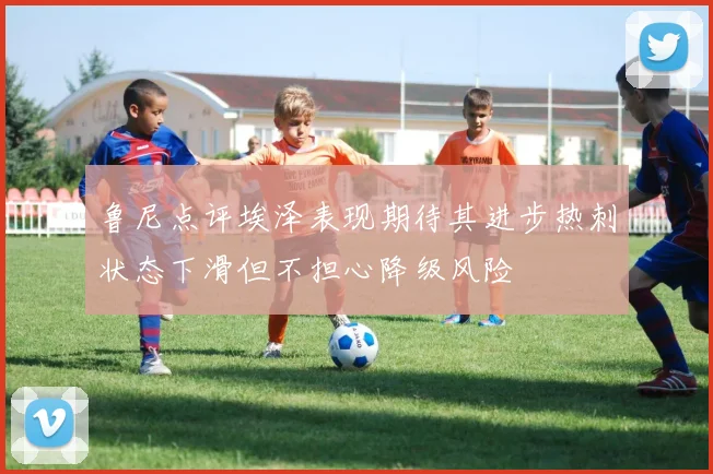 鲁尼点评埃泽表现期待其进步热刺状态下滑但不担心降级风险