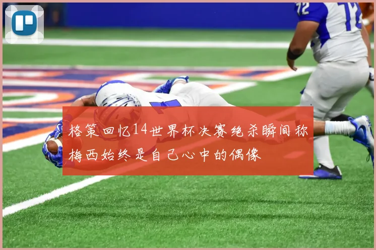 格策回忆14世界杯决赛绝杀瞬间称梅西始终是自己心中的偶像
