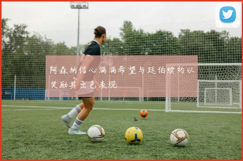 阿森纳信心满满希望与廷伯续约以奖励其出色表现