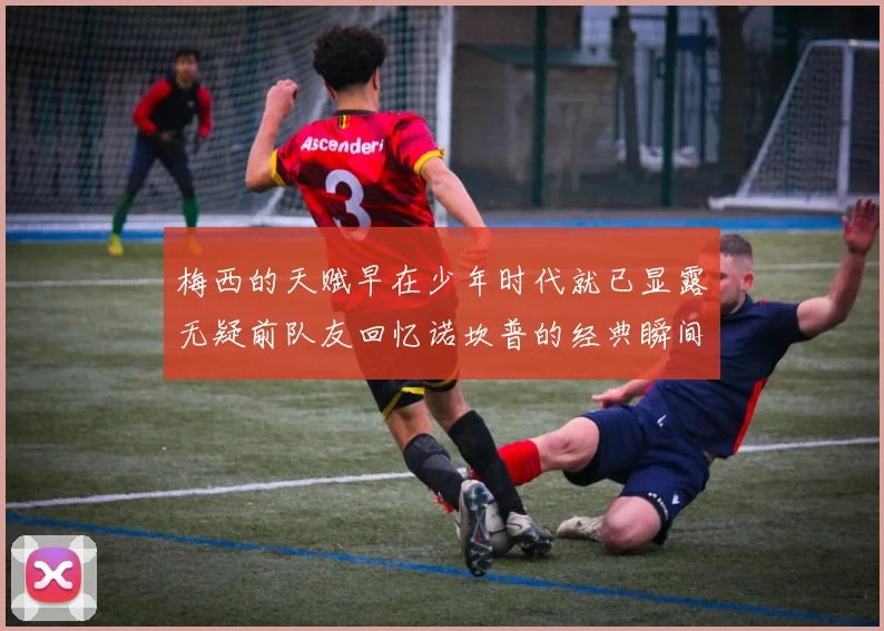 梅西的天赋早在少年时代就已显露无疑前队友回忆诺坎普的经典瞬间