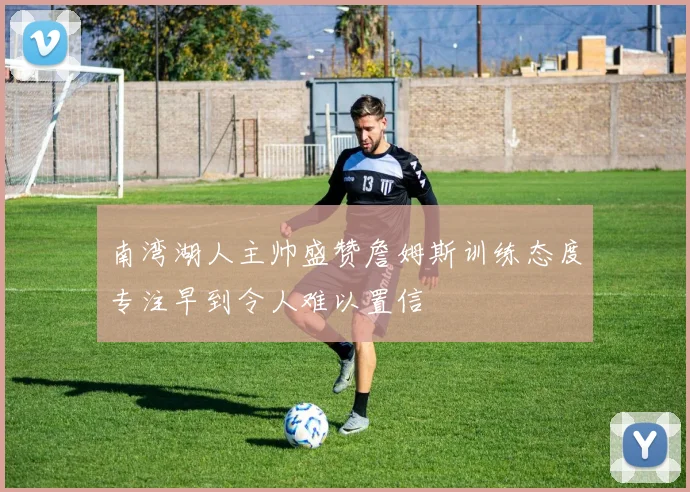 南湾湖人主帅盛赞詹姆斯训练态度专注早到令人难以置信