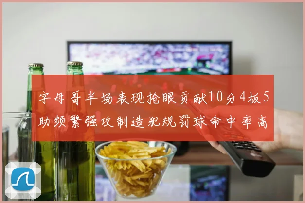 字母哥半场表现抢眼贡献10分4板5助频繁强攻制造犯规罚球命中率高