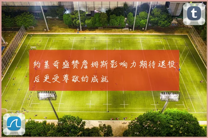 约基奇盛赞詹姆斯影响力期待退役后更受尊敬的成就