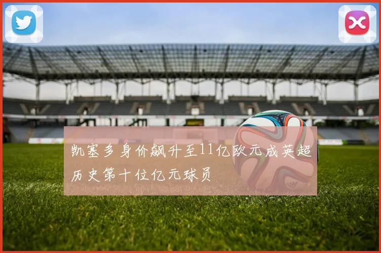 凯塞多身价飙升至11亿欧元成英超历史第十位亿元球员