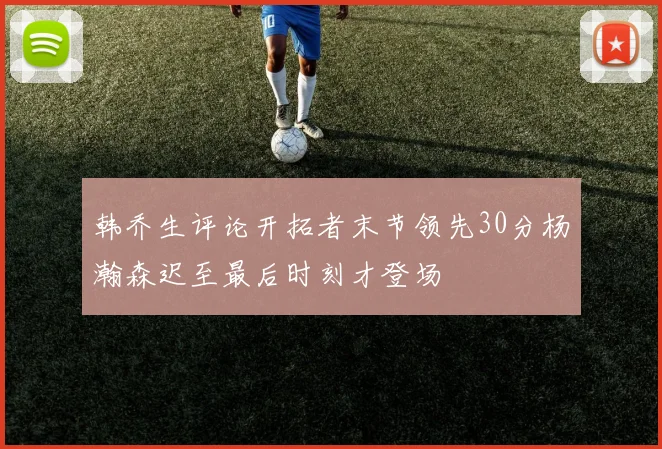 韩乔生评论开拓者末节领先30分杨瀚森迟至最后时刻才登场