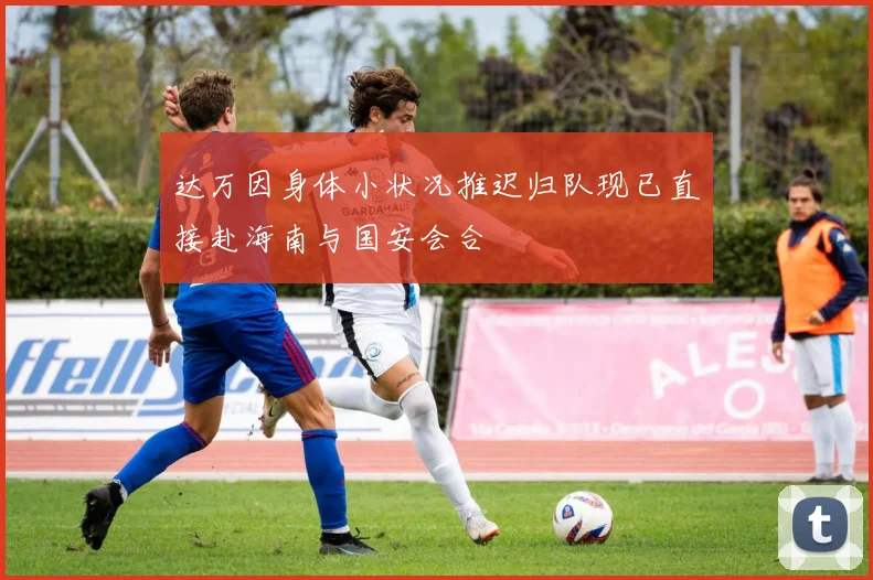 达万因身体小状况推迟归队现已直接赴海南与国安会合