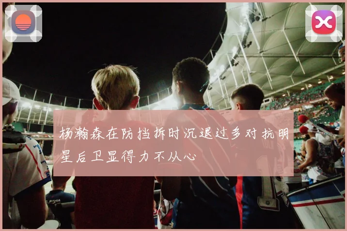 杨瀚森在防挡拆时沉退过多对抗明星后卫显得力不从心