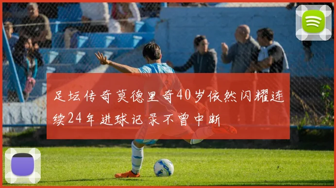 足坛传奇莫德里奇40岁依然闪耀连续24年进球记录不曾中断