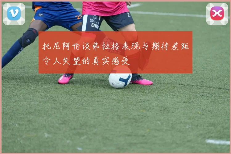 托尼阿伦谈弗拉格表现与期待差距令人失望的真实感受