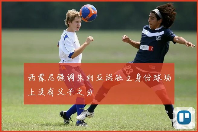 西蒙尼强调朱利亚诺独立身份球场上没有父子之分
