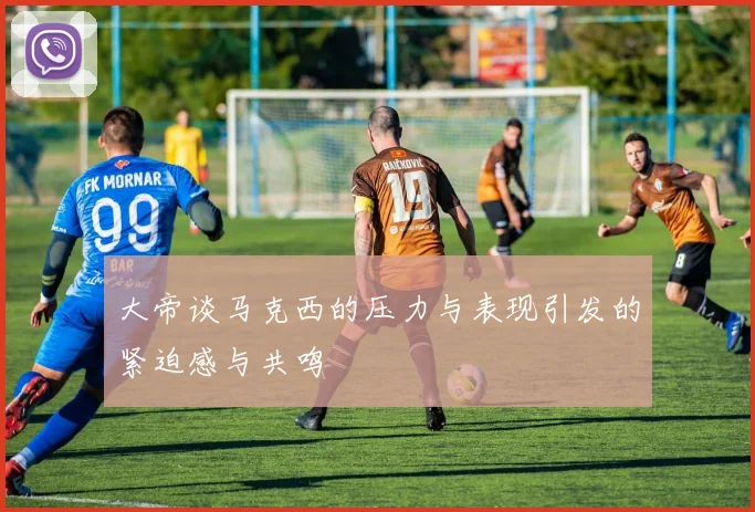 大帝谈马克西的压力与表现引发的紧迫感与共鸣