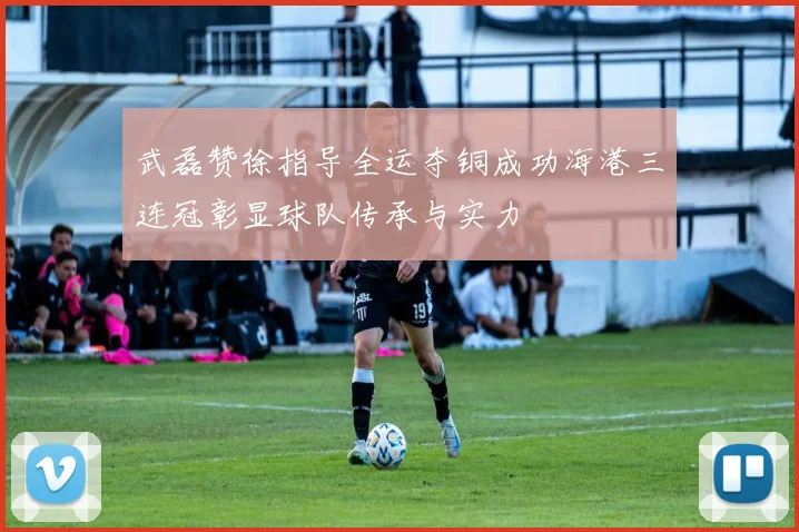 武磊赞徐指导全运夺铜成功海港三连冠彰显球队传承与实力