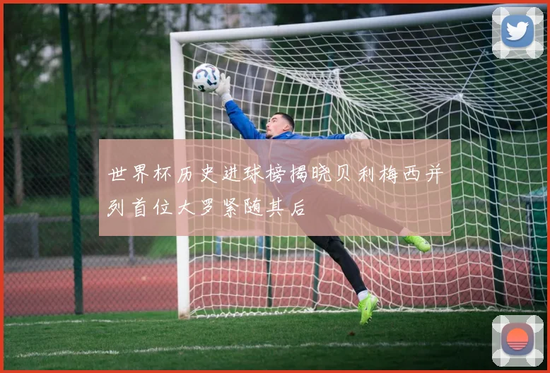 世界杯历史进球榜揭晓贝利梅西并列首位大罗紧随其后