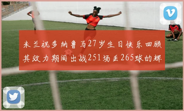 米兰祝多纳鲁马27岁生日快乐回顾其效力期间出战251场丢265球的辉煌历程
