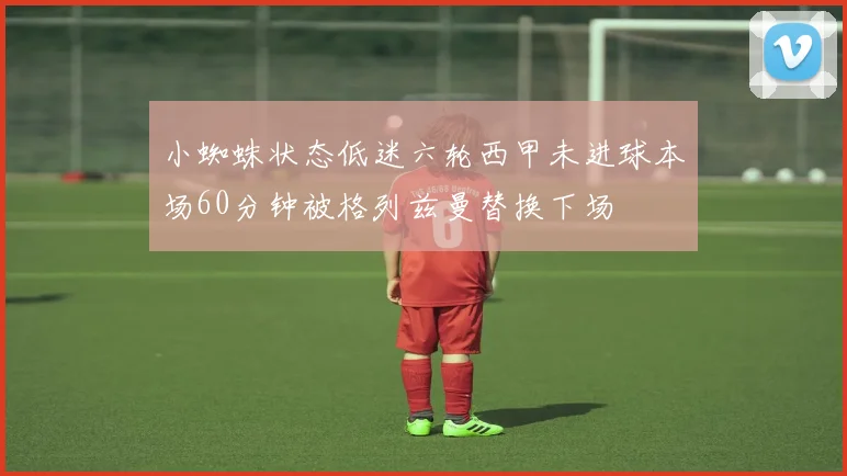 小蜘蛛状态低迷六轮西甲未进球本场60分钟被格列兹曼替换下场