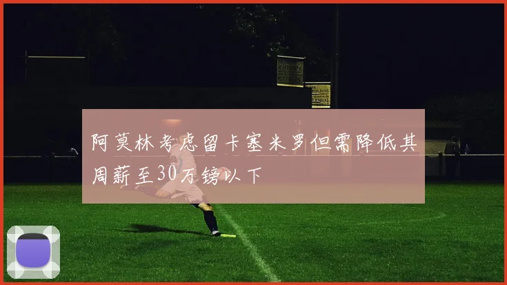 阿莫林考虑留卡塞米罗但需降低其周薪至30万镑以下