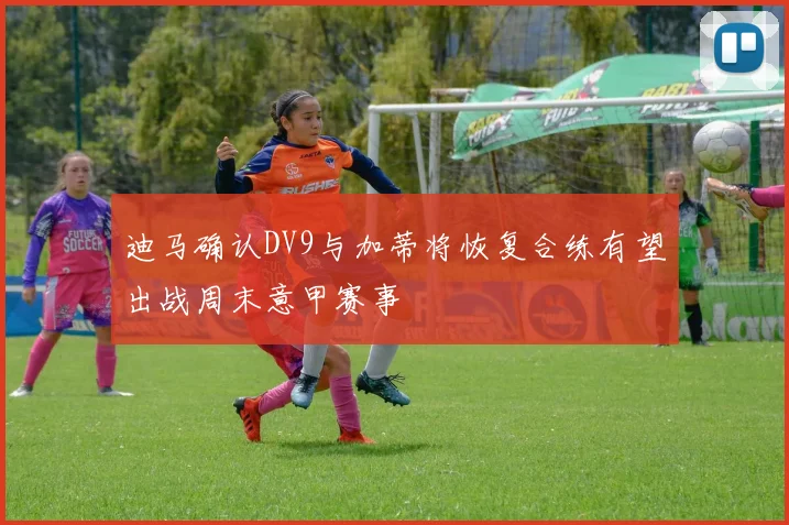 迪马确认DV9与加蒂将恢复合练有望出战周末意甲赛事