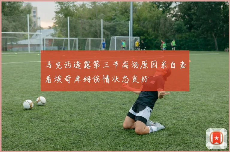 马克西透露第三节离场原因亲自查看埃奇库姆伤情状态良好