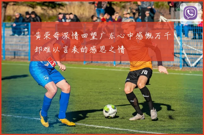 黄荣奇深情回望广东心中感慨万千却难以言表的感恩之情