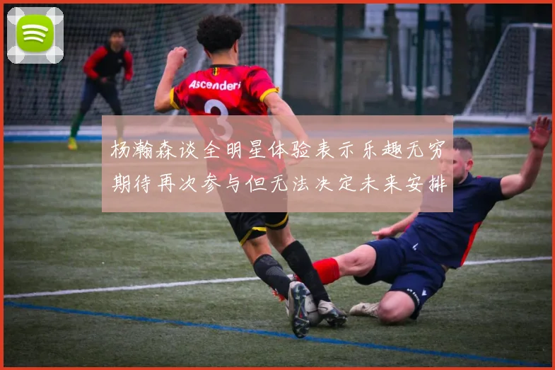 杨瀚森谈全明星体验表示乐趣无穷期待再次参与但无法决定未来安排