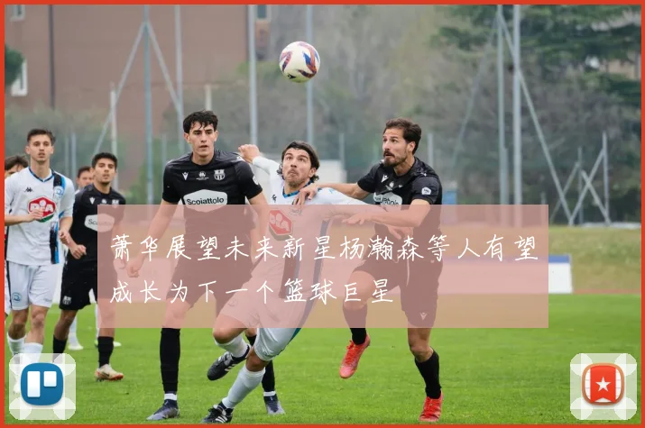 萧华展望未来新星杨瀚森等人有望成长为下一个篮球巨星