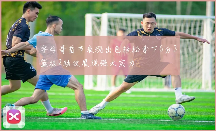 字母哥首节表现出色轻松拿下6分3篮板2助攻展现强大实力