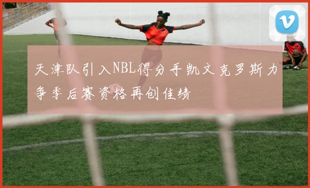 天津队引入NBL得分手凯文克罗斯力争季后赛资格再创佳绩