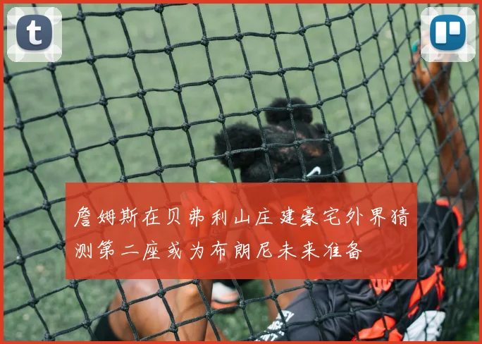 詹姆斯在贝弗利山庄建豪宅外界猜测第二座或为布朗尼未来准备