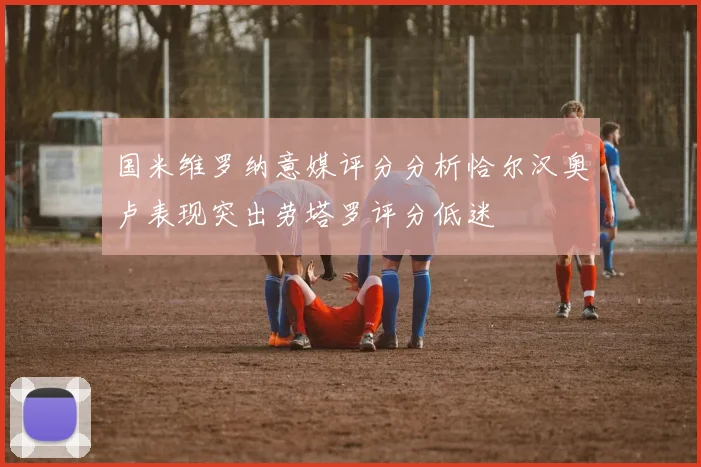 国米维罗纳意媒评分分析恰尔汉奥卢表现突出劳塔罗评分低迷