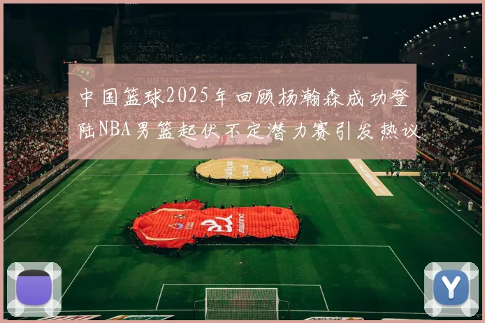 中国篮球2025年回顾杨瀚森成功登陆NBA男篮起伏不定潜力赛引发热议与争论